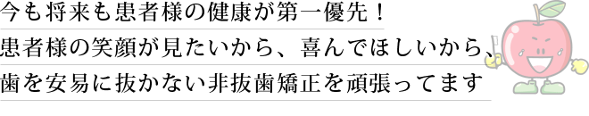 今も将来も患者様の健康が第一優先！患者様の笑顔が見たいから、喜んでほしいから、歯を安易に抜かない非抜歯矯正を頑張ってます