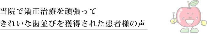 当院で矯正治療を頑張ってきれいな歯並びを獲得された患者様の声