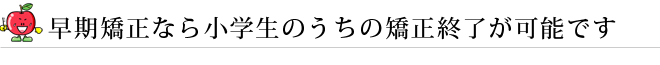 早期矯正なら小学生のうちの矯正終了が可能です
