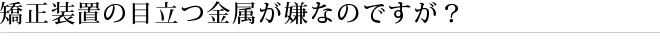 矯正装置の目立つ金属が嫌なのですが？