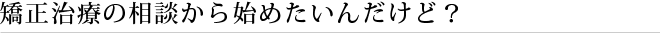矯正治療の相談から始めたいんだけど？