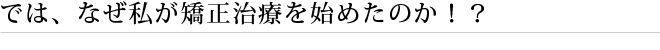 では、なぜ私が矯正治療を始めたのか！？